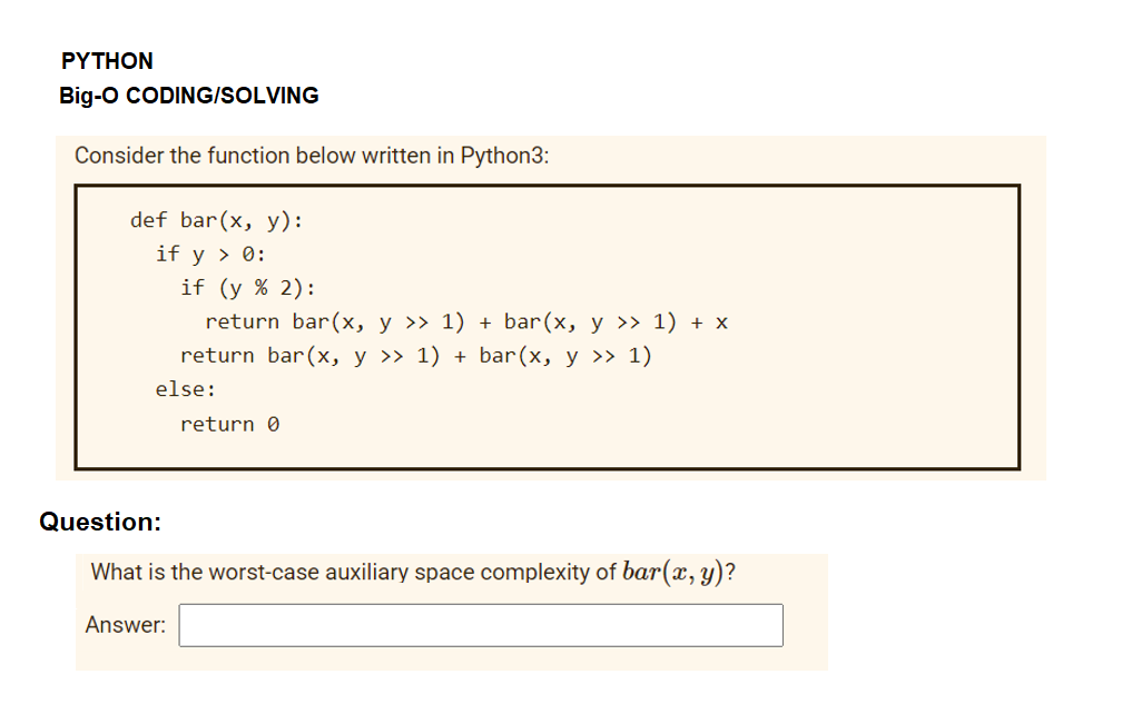 ΡΥTHON
Big-o CODING/SOLVING
Consider the function below written in Python3:
def bar(x, y):
if y > 0:
if (y % 2):
return bar(x, y >> 1) + bar(x, y >> 1) + x
return bar(x, y >» 1) + bar(x, y >> 1)
else:
return 0
Question:
What is the worst-case auxiliary space complexity of bar(x, y)?
Answer:
