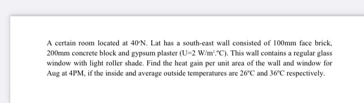 A certain room located at 40'N. Lat has a south-east wall consisted of 100mm face brick,
200mm concrete block and gypsum plaster (U=2 W/m?. "C). This wall contains a regular glass
window with light roller shade. Find the heat gain per unit area of the wall and window for
Aug at 4PM, if the inside and average outside temperatures are 26°C and 36°C respectively.
