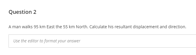 Question 2
A man walks 95 km East the 55 km North. Calculate his resultant displacement and direction.
Use the editor to format your answer
