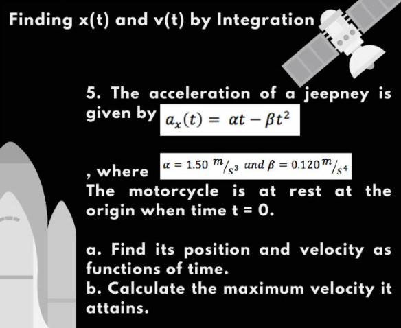 Finding x(t) and v(t) by Integration
5. The acceleration of ajeepney is
given by a, (t) = at – Bt?
a = 1.50 m/3 and ß = 0.120"m
/,+
%3D
where
The motorcycle is at rest at the
origin when time t = 0.
a. Find its position and velocity as
functions of time.
b. Calculate the maximum velocity it
attains.
