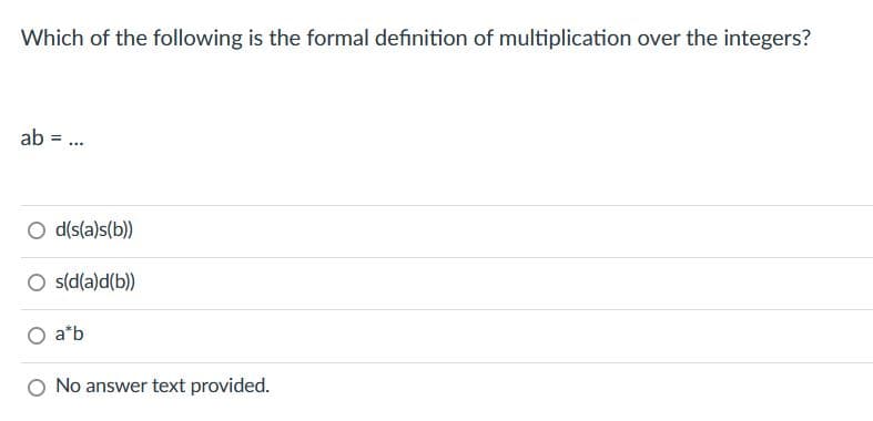 Which of the following is the formal definition of multiplication over the integers?
ab =
***
O d(s(a)s(b))
O s(d(a)d(b))
a b
No answer text provided.