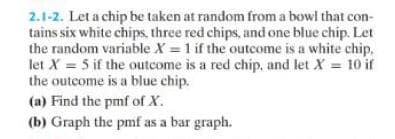 2.1-2. Let a chip be taken at random from a bowl that con-
tains six white chips, three red chips, and one blue chip. Let
the random variable X = 1 if the outcome is a white chip.
let X = 5 if the outcome is a red chip, and let X = 10 if
the outcome is a blue chip.
(a) Find the pmf of X.
(b) Graph the pmf as a bar graph.