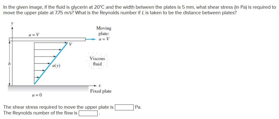 In the given image, if the fluid is glycerin at 20°C and the width between the plates is 5 mm, what shear stress (in Pa) is required to
move the upper plate at 7.75 m/s? What is the Reynolds number if L is taken to be the distance between plates?
Moving
plate:
u = V
u = V
V
Viscous
h
u(y)
fluid
Fixed plate
u = 0
The shear stress required to move the upper plate is
The Reynolds number of the flow is
Pa.
