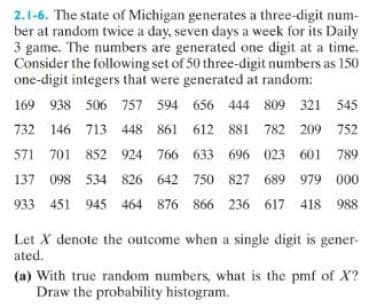 2.1-6. The state of Michigan generates a three-digit num-
ber at random twice a day, seven days a week for its Daily
3 game. The numbers are generated one digit at a time.
Consider the following set of 50 three-digit numbers as 150
one-digit integers that were generated at random:
169 938 506 757 594 656 444 809 321 545
732 146 713 448 861 612 881 782 209 752
571 701 852 924 766 633 696 023 601 789
137 098 534 826 642 750 827 689 979 000
933 451 945 464 876 866 236 617 418 988
Let X denote the outcome when a single digit is gener-
ated.
(a) With true random numbers, what is the pmf of X?
Draw the probability histogram.