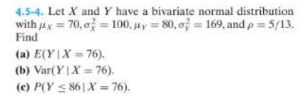 4.5-4. Let X and Y have a bivariate normal distribution
with x = 70,0 = 100, y = 80, 0 = 169, and p = 5/13.
Find
(a) E(Y|X= 76).
(b) Var(Y|X = 76).
(e) P(Y ≤ 86|X= 76).