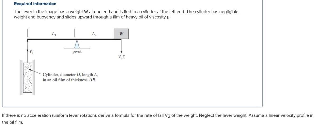 Required information
The lever in the image has a weight W at one end and is tied to a cylinder at the left end. The cylinder has negligible
weight and buoyancy and slides upward through a film of heavy oil of viscosity p.
L2
W
pivot
V,?
Cylinder, diameter D, length L,
in an oil film of thickness AR.
If there is no acceleration (uniform lever rotation), derive a formula for the rate of fall V2 of the weight. Neglect the lever weight. Assume a linear velocity profile in
the oil film.
