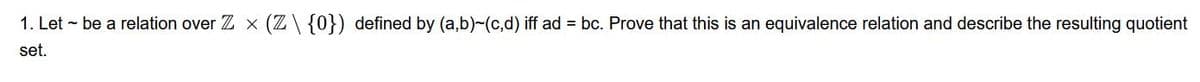1. Let - be a relation over Zx (Z\ {0}) defined by (a,b)-(c,d) iff ad = bc. Prove that this is an equivalence relation and describe the resulting quotient
set.