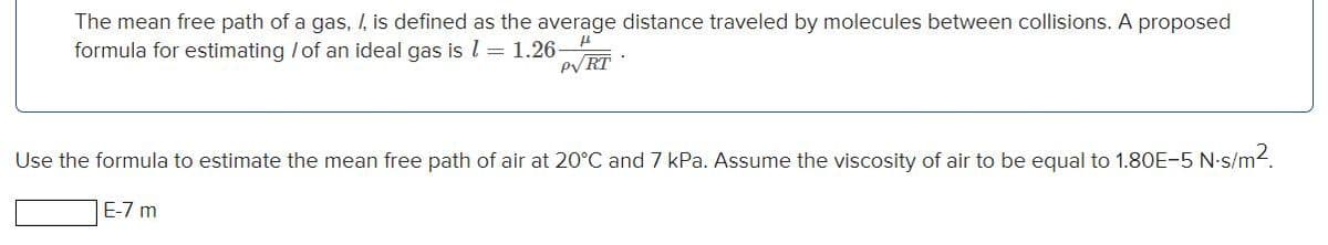 The mean free path of a gas, I, is defined as the average distance traveled by molecules between collisions. A proposed
formula for estimating / of an ideal gas is l =1.26-
PV RT :
Use the formula to estimate the mean free path of air at 20°C and 7 kPa. Assume the viscosity of air to be equal to 1.80E-5 N-s/m2.
E-7 m
