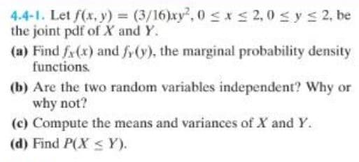 4.4-1. Let f(x, y) = (3/16)xy2, 0≤x≤ 2,0 ≤ y ≤ 2, be
the joint pdf of X and Y.
(a) Find fx(x) and fy(y), the marginal probability density
functions.
(b) Are the two random variables independent? Why or
why not?
(c) Compute the means and variances of X and Y.
(d) Find P(X ≤ Y).