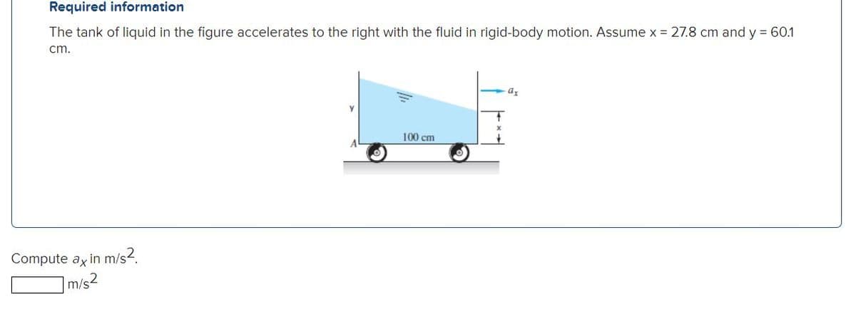 Required information
The tank of liquid in the figure accelerates to the right with the fluid in rigid-body motion. Assume x = 27.8 cm and y = 60.1
cm.
100 cm
Compute ax in m/s2.
m/s2
