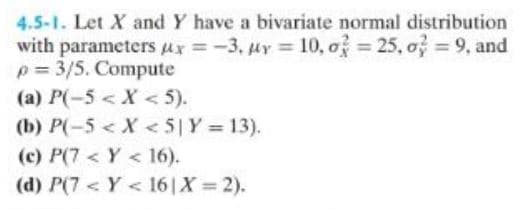 4.5-1. Let X and Y have a bivariate normal distribution
with parameters x = -3, uy = 10, o = 25, o = 9, and
p= 3/5. Compute
(a) P(-5 < X <5).
(b) P(-5 < X < 5| Y = 13).
(c) P(7<Y < 16).
(d) P(7<Y < 16 | X=2).