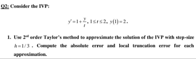 Q2: Consider the IVP:
y=1+2,1s1s2, y(1)=2.
1. Use 2ed order Taylor's method to approximate the solution of the IVP with step-size
h=1/3. Compute the absolute error and local truncation error for each
approximation.
