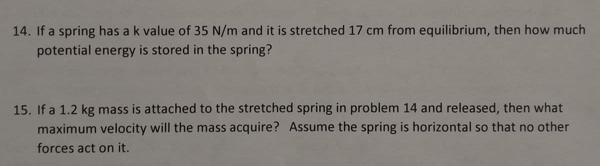 14. If a spring has a k value of 35 N/m and it is stretched 17 cm from equilibrium, then how much
potential energy is stored in the spring?
15. If a 1.2 kg mass is attached to the stretched spring in problem 14 and released, then what
maximum velocity will the mass acquire? Assume the spring is horizontal so that no other
forces act on it.