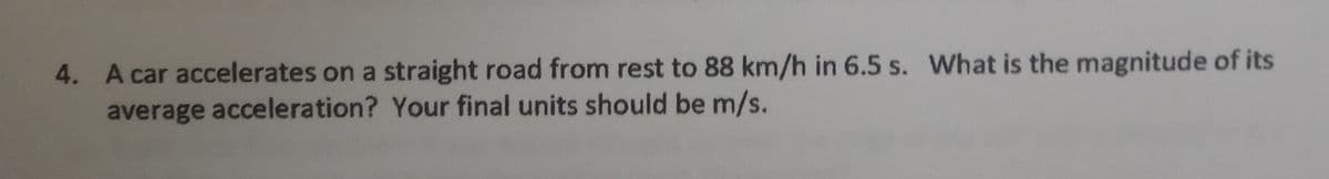 4. A car accelerates on a straight road from rest to 88 km/h in 6.5 s. What is the magnitude of its
average acceleration? Your final units should be m/s.