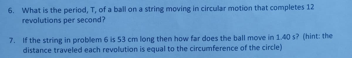 6. What is the period, T, of a ball on a string moving in circular motion that completes 12
revolutions per second?
7. If the string in problem 6 is 53 cm long then how far does the ball move in 1.40 s? (hint: the
distance traveled each revolution is equal to the circumference of the circle)