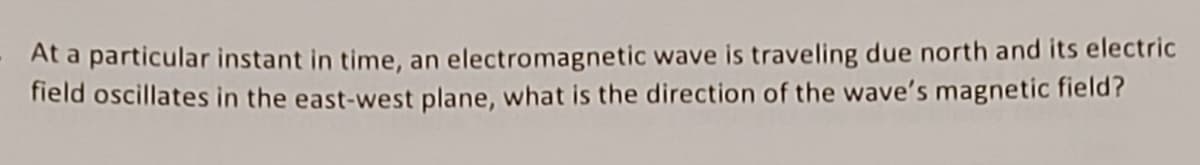 At a particular instant in time, an electromagnetic wave is traveling due north and its electric
field oscillates in the east-west plane, what is the direction of the wave's magnetic field?