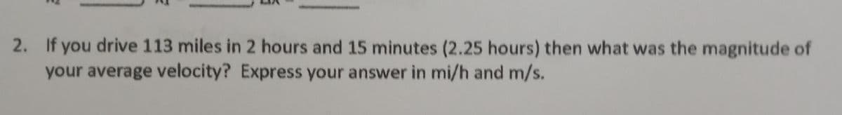 2. If you drive 113 miles in 2 hours and 15 minutes (2.25 hours) then what was the magnitude of
your average velocity? Express your answer in mi/h and m/s.