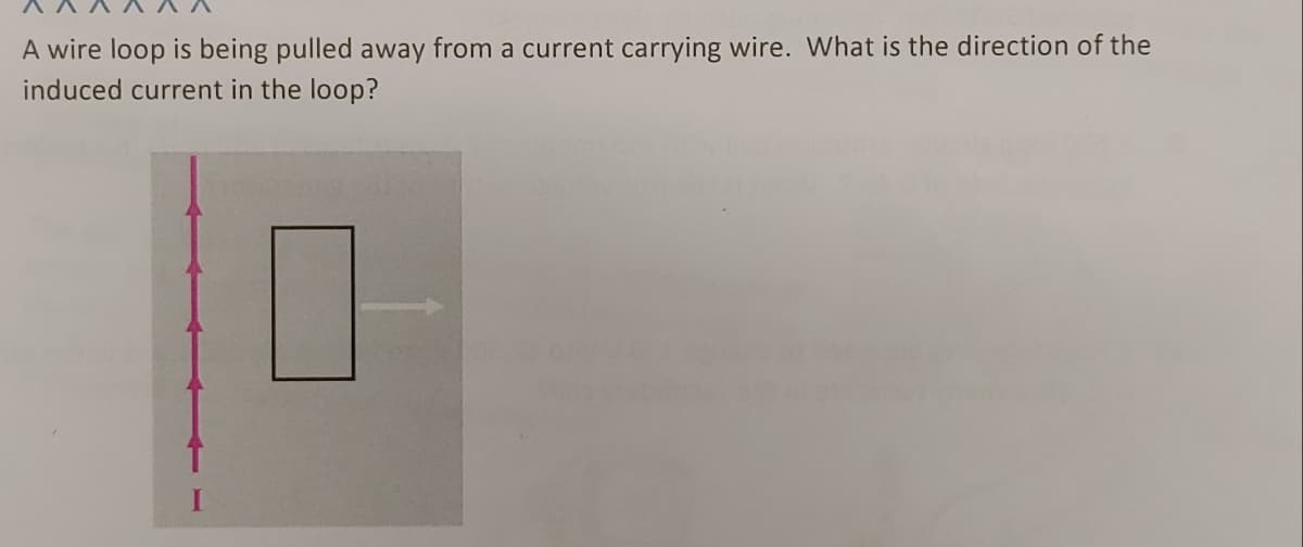A wire loop is being pulled away from a current carrying wire. What is the direction of the
induced current in the loop?
1