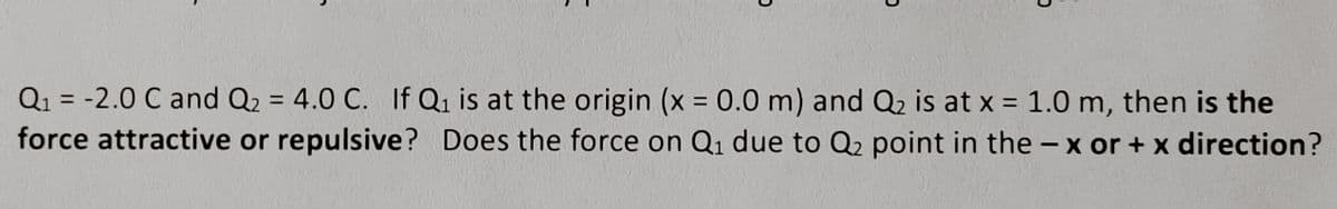 Q₁ = -2.0 C and Q₂ = 4.0 C. If Q₁ is at the origin (x = 0.0 m) and Q₂ is at x = 1.0 m, then is the
force attractive or repulsive? Does the force on Q₁ due to Q2 point in the -x or + x direction?