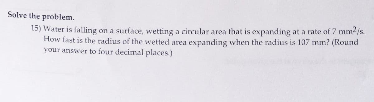 Solve the problem.
15) Water is falling on a surface, wetting a circular area that is expanding at a rate of 7 mm²/s.
How fast is the radius of the wetted area expanding when the radius is 107 mm? (Round
your answer to four decimal places.)