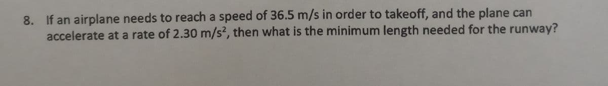 8. If an airplane needs to reach a speed of 36.5 m/s in order to takeoff, and the plane can
accelerate at a rate of 2.30 m/s2, then what is the minimum length needed for the runway?