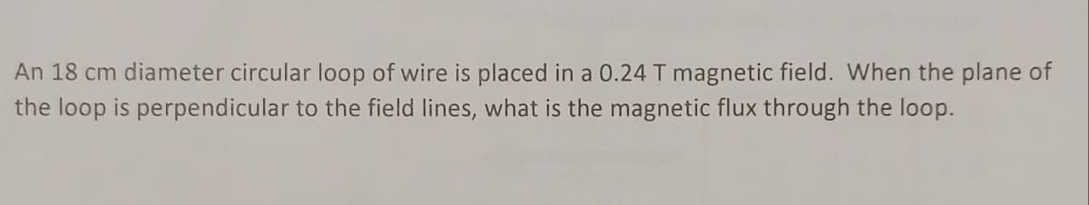 An 18 cm diameter circular loop of wire is placed in a 0.24 T magnetic field. When the plane of
the loop is perpendicular to the field lines, what is the magnetic flux through the loop.