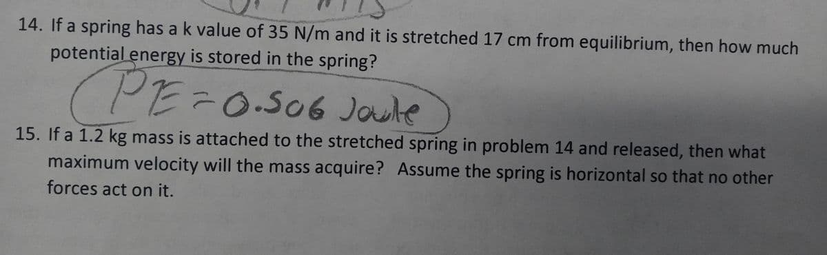 14. If a spring has a k value of 35 N/m and it is stretched 17 cm from equilibrium, then how much
potential energy is stored in the spring?
PE=0.506 Joule
15. If a 1.2 kg mass is attached to the stretched spring in problem 14 and released, then what
maximum velocity will the mass acquire? Assume the spring is horizontal so that no other
forces act on it.