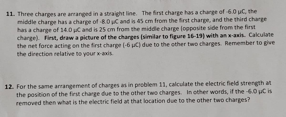 11. Three charges are arranged in a straight line. The first charge has a charge of -6.0 µC, the
middle charge has a charge of -8.0 μC and is 45 cm from the first charge, and the third charge
has a charge of 14.0 µC and is 25 cm from the middle charge (opposite side from the first
charge). First, draw a picture of the charges (similar to figure 16-19) with an x-axis. Calculate
the net force acting on the first charge (-6 µC) due to the other two charges. Remember to give
the direction relative to your x-axis.
12. For the same arrangement of charges as in problem 11, calculate the electric field strength at
the position of the first charge due to the other two charges. In other words, if the -6.0 μC is
removed then what is the electric field at that location due to the other two charges?