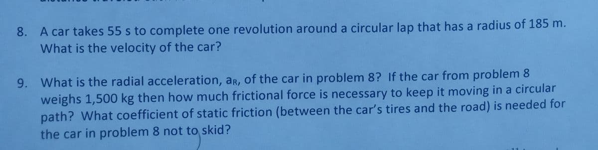 8. A car takes 55 s to complete one revolution around a circular lap that has a radius of 185 m.
What is the velocity of the car?
9. What is the radial acceleration, ar, of the car in problem 8? If the car from problem 8
weighs 1,500 kg then how much frictional force is necessary to keep it moving in a circular
path? What coefficient of static friction (between the car's tires and the road) is needed for
the car in problem 8 not to skid?