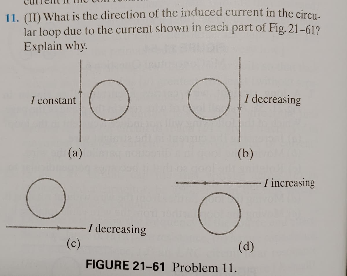 11. (II) What is the direction of the induced current in the circu-
lar loop due to the current shown in each part of Fig. 21-61?
Explain why.
to of
(a)
(b)
I constant
O
(c)
I decreasing
I decreasing
о
FIGURE 21-61 Problem 11.
(d)
I increasing