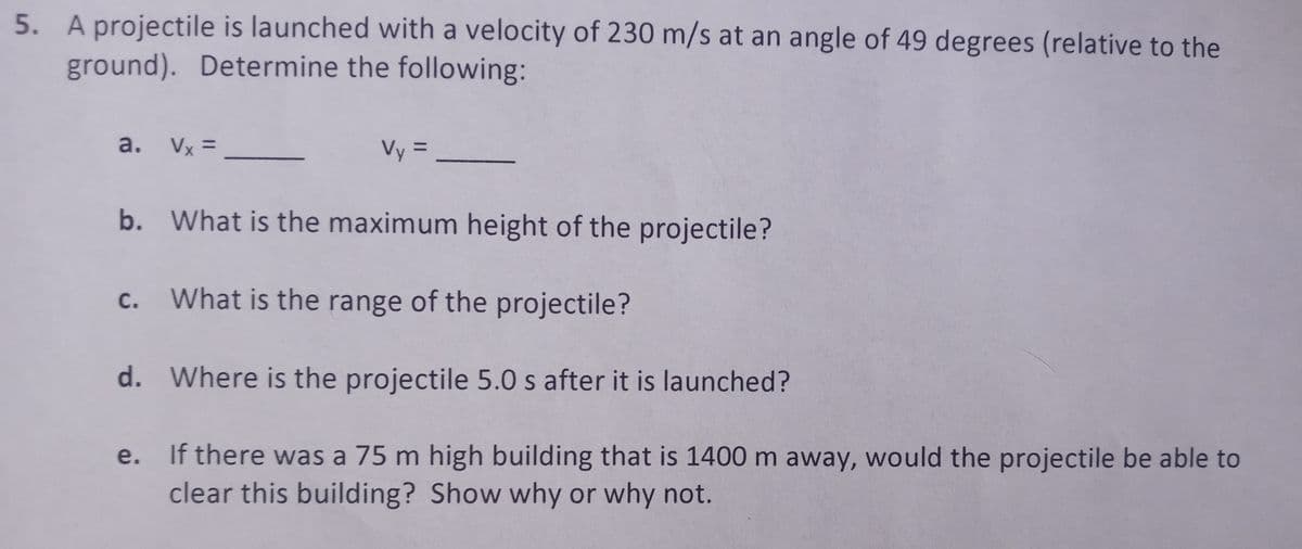 5. A projectile is launched with a velocity of 230 m/s at an angle of 49 degrees (relative to the
ground). Determine the following:
a. Vx =
Vy=_
b.
What is the maximum height of the projectile?
c. What is the range of the projectile?
d. Where is the projectile 5.0 s after it is launched?
e.
If there was a 75 m high building that is 1400 m away, would the projectile be able to
clear this building? Show why or why not.