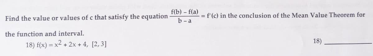 f(b) f(a)
Find the value or values of c that satisfy the equation b-a
the function and interval.
18) f(x) = x² + 2x + 4, [2,3]
= f'(c) in the conclusion of the Mean Value Theorem for
18)