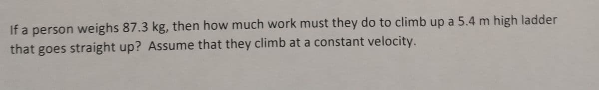 If a person weighs 87.3 kg, then how much work must they do to climb up a 5.4 m high ladder
that goes straight up? Assume that they climb at a constant velocity.