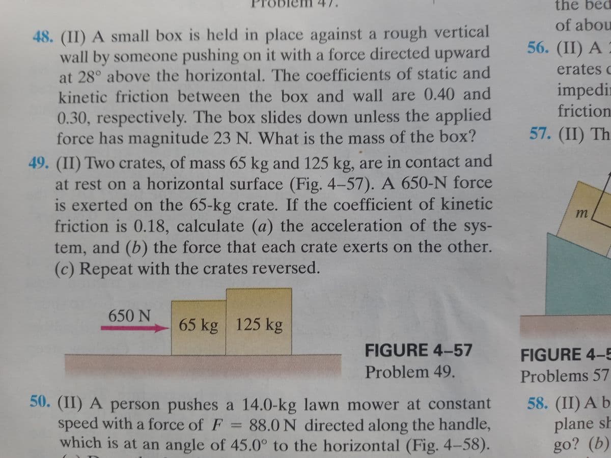 ODI
48. (II) A small box is held in place against a rough vertical
wall by someone pushing on it with a force directed upward
at 28° above the horizontal. The coefficients of static and
kinetic friction between the box and wall are 0.40 and
0.30, respectively. The box slides down unless the applied
force has magnitude 23 N. What is the mass of the box?
49. (II) Two crates, of mass 65 kg and 125 kg, are in contact and
at rest on a horizontal surface (Fig. 4-57). A 650-N force
is exerted on the 65-kg crate. If the coefficient of kinetic
friction is 0.18, calculate (a) the acceleration of the sys-
tem, and (b) the force that each crate exerts on the other.
(c) Repeat with the crates reversed.
650 N
65 kg 125 kg
FIGURE 4-57
Problem 49.
50. (II) A person pushes a 14.0-kg lawn mower at constant
speed with a force of F = 88.0 N directed along the handle,
which is at an angle of 45.0° to the horizontal (Fig. 4-58).
the bed
of abou
56. (II) A
erates c
impedi
friction
57. (II) Th
m
FIGURE 4-5
Problems 57
58. (II) A b
plane sh
go? (b)