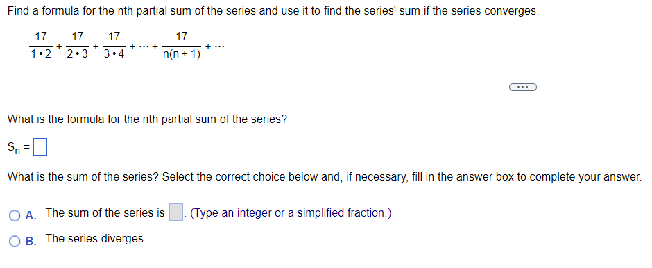 Find a formula for the nth partial sum of the series and use it to find the series' sum if the series converges.
17 17
17
17
1.2
2.3 3.4
n(n+1)
+
+
+ ... +
+ ...
OA. The sum of the series is
OB. The series diverges.
What is the formula for the nth partial sum of the series?
Sn
What is the sum of the series? Select the correct choice below and, if necessary, fill in the answer box to complete your answer.
...
(Type an integer or a simplified fraction.)