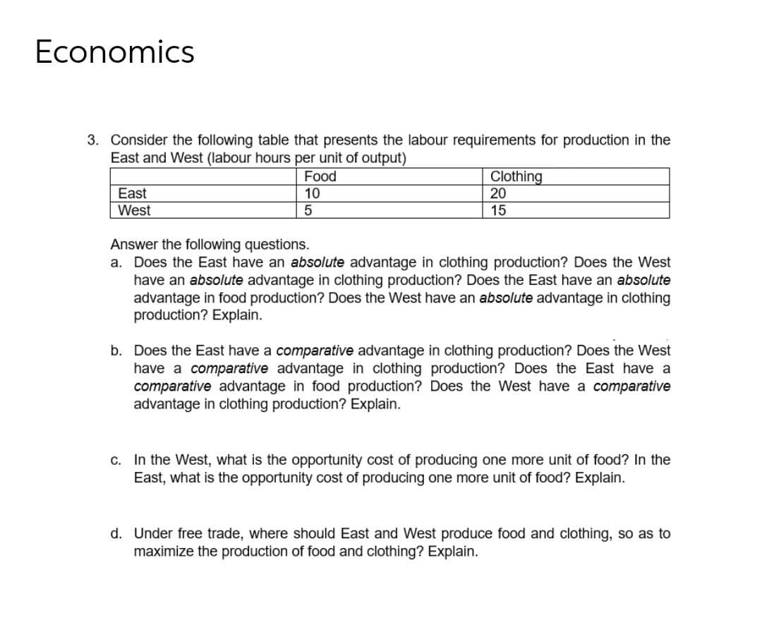 Economics
3. Consider the following table that presents the labour requirements for production in the
East and West (labour hours per unit of output)
Clothing
20
Food
East
10
West
15
Answer the following questions.
a. Does the East have an absolute advantage in clothing production? Does the West
have an absolute advantage in clothing production? Does the East have an absolute
advantage in food production? Does the West have an absolute advantage in clothing
production? Explain.
b. Does the East have a comparative advantage in clothing production? Does the West
have a comparative advantage in clothing production? Does the East have a
comparative advantage in food production? Does the West have a comparative
advantage in clothing production? Explain.
c. In the West, what is the opportunity cost of producing one more unit of food? In the
East, what is the opportunity cost of producing one more unit of food? Explain.
d. Under free trade, where should East and West produce food and clothing, so as to
maximize the production of food and clothing? Explain.
