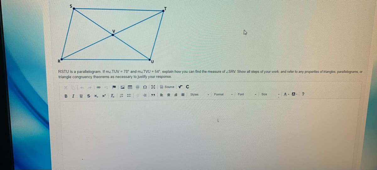 V
RSTU is a parallelogram. If mz TUV = 78° and mzTVU = 54°, explain how you can find the measure of SRV Show all steps of your work, and refer to any properties of triangles, parallelograms, or
triangle congruency theorems as necessary to justify your response.
e Source
Format
- Font
A - A- ?
BI U
S x.
Styles
Size
图 曲
