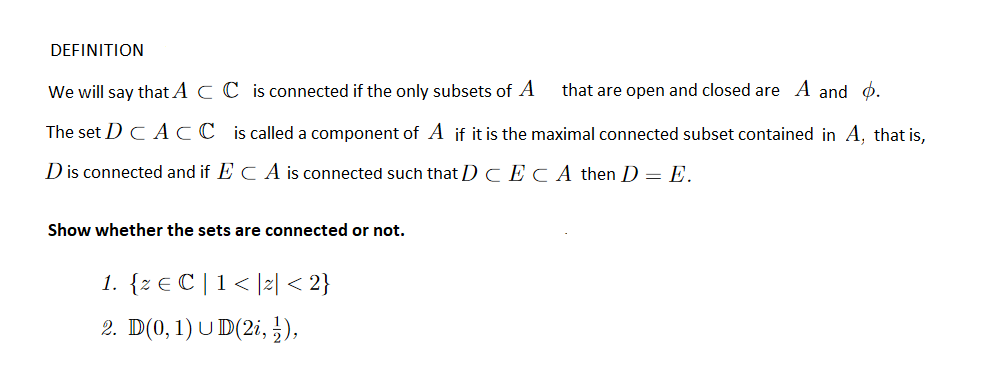 DEFINITION
We will say that A C C is connected if the only subsets of A
that are open and closed are A and d.
The set DC ACC is called a component of A if it is the maximal connected subset contained in A, that is,
D is connected and if E C A is connected such that D CECA then D = E.
Show whether the sets are connected or not.
1. {z € C |1< ]z| < 2}
2. D(0, 1) U D(2i, ),
