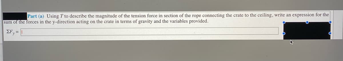 Part (a) Using T to describe the magnitude of the tension force in section of the rope connecting the crate to the ceiling, write an expression for the
sum of the forces in the y-direction acting on the crate in terms of gravity and the variables provided.
ΣF
