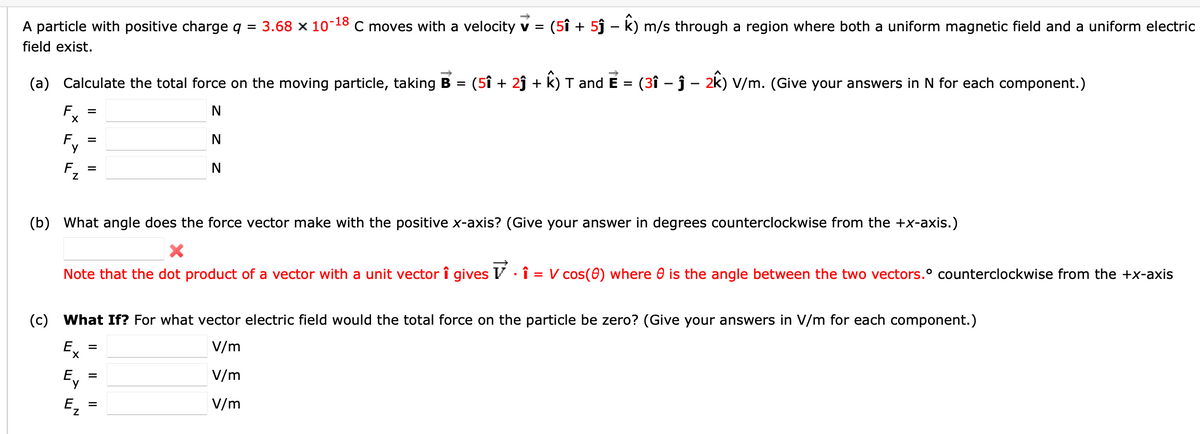 A particle with positive charge q = 3.68 x 10-18 C moves with a velocity v = (51 + 5ĵ - k) m/s through a region where both a uniform magnetic field and a uniform electric
field exist.
(a) Calculate the total force on the moving particle, taking B = (51 + 2ĵ+ k) T and E = (3î – ĵ– 2k) V/m. (Give your answers in N for each component.)
N
N
N
Fx
=
F =
Y
(b) What angle does the force vector make with the positive x-axis? (Give your answer in degrees counterclockwise from the +x-axis.)
X
Note that the dot product of a vector with a unit vector î gives · 1 = V cos(0) where is the angle between the two vectors.° counterclockwise from the +x-axis
(c) What If? For what vector electric field would the total force on the particle be zero? (Give your answers in V/m for each component.)
V/m
V/m
V/m
Ex
Ev
=
=