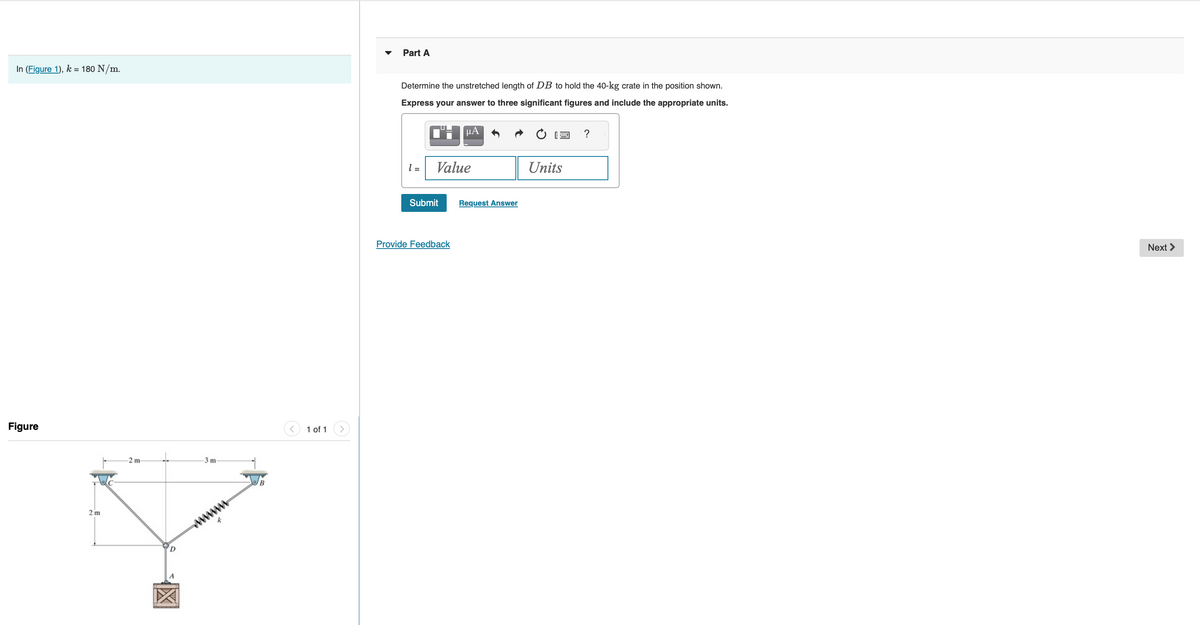 In (Figure 1), k = 180 N/m.
Figure
2 m
2 m-
-3 m
wwww
1 of 1
Part A
Determine the unstretched length of DB to hold the 40-kg crate in the position shown.
Express your answer to three significant figures and include the appropriate units.
CHμA
l=
Value
Submit
Provide Feedback
Request Answer
Units
?
Next >