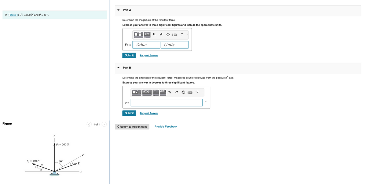 In (Figure 1), F₁ = 300 N and 0 = 10°.
Figure
F3 = 180 N
5
13
12
y
F₂= 200 N
60°
x
1 of 1
Part A
Determine the magnitude of the resultant force.
Express your answer to three significant figures and include the appropriate units.
FR =
Submit
Part B
6 =
μA
Submit
Value
Request Answer
Determine the direction of the resultant force, measured counterclockwise from the positive x' axis.
Express your answer in degrees to three significant figures.
ΠΑΣΦ[1
Request Answer
Units
< Return to Assignment
vec
?
Provide Feedback
?