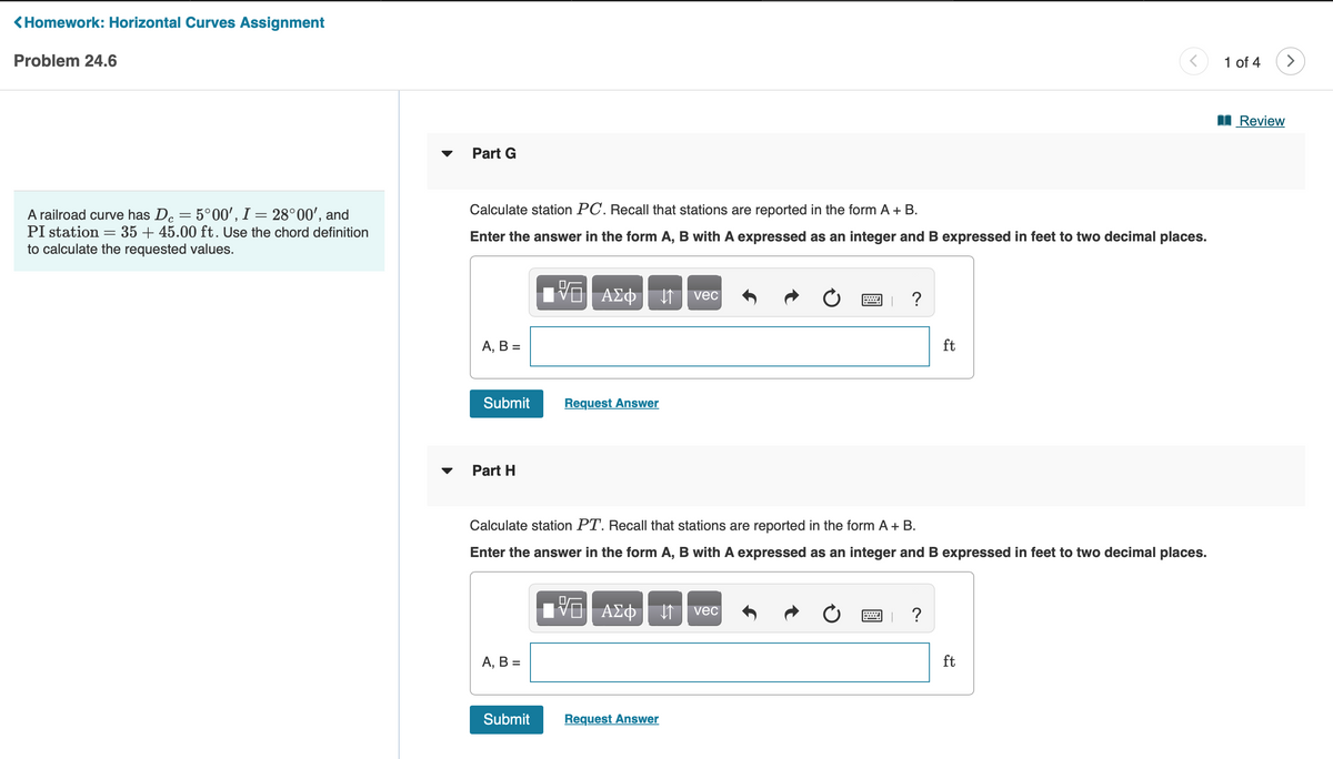 <Homework: Horizontal Curves Assignment
Problem 24.6
A railroad curve has De = 5°00', I = 28°00', and
PI station 35+ 45.00 ft. Use the chord definition
to calculate the requested values.
=
Part G
Calculate station PC. Recall that stations are reported in the form A + B.
Enter the answer in the form A, B with A expressed as an integer and B expressed in feet to two decimal places.
A, B =
Submit
Part H
A, B =
[VO A£¢ ↓ vec
ΑΣΦ | 11
Submit
Request Answer
Calculate station PT. Recall that stations are reported in the form A + B.
Enter the answer in the form A, B with A expressed as an integer and B expressed in feet to two decimal places.
15. ΑΣΦ. 11 | vec
VE
Request Answer
?
6
ft
= ?
<
ft
1 of 4
Review
>