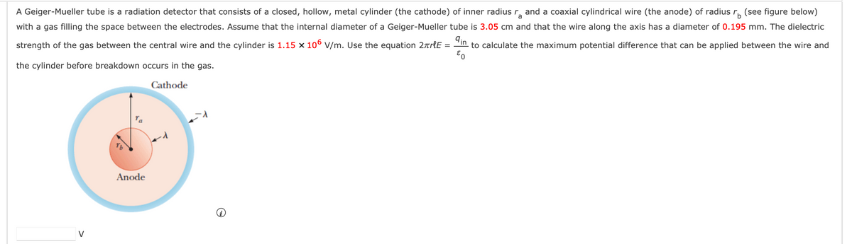 a
A Geiger-Mueller tube is a radiation detector that consists of a closed, hollow, metal cylinder (the cathode) of inner radius r and a coaxial cylindrical wire (the anode) of radius rb (see figure below)
with a gas filling the space between the electrodes. Assume that the internal diameter of a Geiger-Mueller tube is 3.05 cm and that the wire along the axis has a diameter of 0.195 mm. The dielectric
strength of the gas between the central wire and the cylinder is 1.15 x 106 V/m. Use the equation 2πrle in to calculate the maximum potential difference that can be applied between the wire and
EO
the cylinder before breakdown occurs in the gas.
Cathode
Anode
=