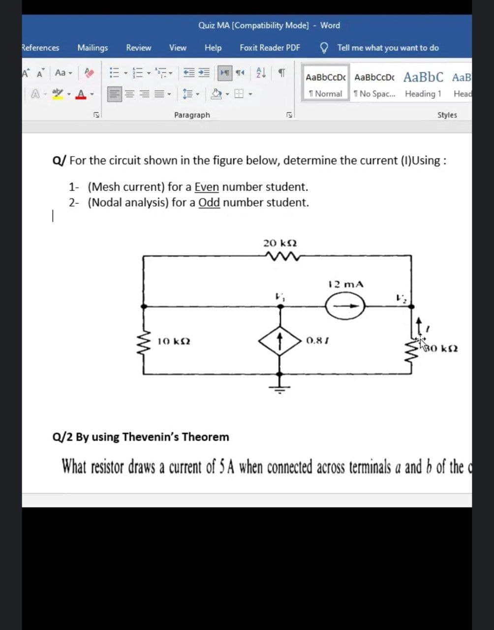 Quiz MA [Compatibility Mode] - Word
References
Mailings
Review
View
Help
Foxit Reader PDF
Tell me what you want to do
A A
Aa -
E -E- E-
AaBbCcDc AaBbCcDc AaBbC AaB
T Normal 1 No Spac. Heading 1
aly
Head
Paragraph
Styles
Q/ For the circuit shown in the figure below, determine the current (I)Using :
1- (Mesh current) for a Even number student.
2- (Nodal analysis) for a Odd number student.
20 k2
12 mA
10 kS2
0.81
30 kS2
Q/2 By using Thevenin's Theorem
What resistor draws a current of 5 A when connected across terminals a and b of the c
