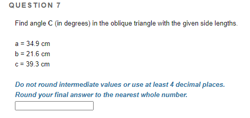 QUESTION 7
Find angle C (in degrees) in the oblique triangle with the given side lengths.
a = 34.9 cm
b = 21.6 cm
c = 39.3 cm
Do not round intermediate values or use at least 4 decimal places.
Round your final answer to the nearest whole number.
