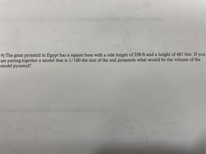 9) The great pyramid in Egypt has a square base with a side length of 250 ft and a height of 481 feet. If you
are putting together a model that is 1/100 the size of the real pyramids what would be the volume of the
model pyramid?
