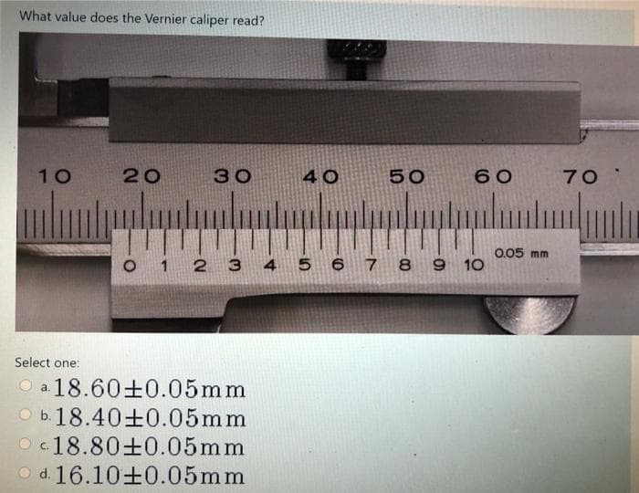 What value does the Vernier caliper read?
10
20
30
40
50
60
70
0.05 mm
O 1 2 3
4 5 6 7 8 9 10
Select one:
O a. 18.60±0.05mm
O b. 18.40±0.05mm
O c.18.80±0.05mm
O d. 16.10+0.05mm
