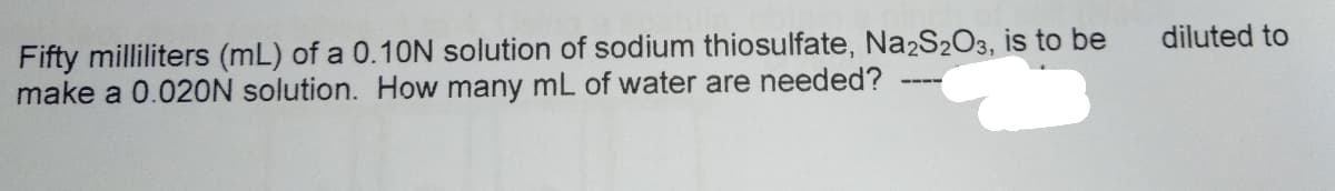 Fifty milliliters (mL) of a 0.10N solution of sodium thiosulfate, Na2S2O3, is to be
make a 0.020N solution. How many mL of water are needed?
diluted to
