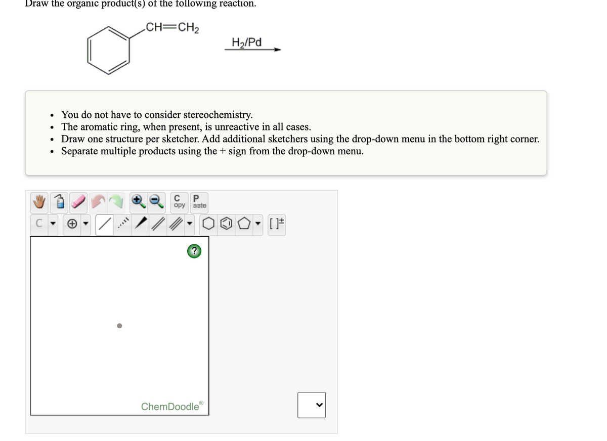 Draw the organic product(s) of the following reaction.
CH=CH2
H2/Pd
• You do not have to consider stereochemistry.
• The aromatic ring, when present, is unreactive in all cases.
Draw one structure per sketcher. Add additional sketchers using the drop-down menu in the bottom right corner.
Separate multiple products using the + sign from the drop-down menu.
opy aste
ChemDoodle®
>
